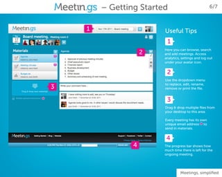 – Getting Started                            6/7



        1                   Useful Tips
                             1
                            Here you can browse, search
                        2   and add meetings. Access
                            analytics, settings and log out
                            under your avatar icon.


                             2
                            Use the dropdown menu
                            to replace, edit, rename,
    3                       remove or print the file.


*                            3
                            Drag & drop multiple files from
                            your desktop to this area.

                            Every meeting has its own
                                                  *
                            unique email address to
                            send in materials.


                             4
                    4       The progress bar shows how
                            much time there is left for the
                            ongoing meeting.




                                      Meetings, simplified
 