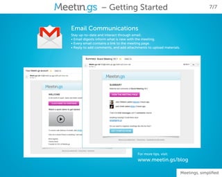 – Getting Started                                                 7/7



Email Communications
Stay up-to-date and interact through email:
• Email digests inform what is new with the meeting.
• Every email contains a link to the meeting page.
• Reply to add comments, and add attachments to upload materials.




                                       For more tips, visit:
                                       www.meetin.gs/blog

                                                                    Meetings, simplified
 