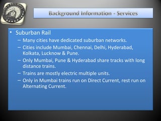 • Suburban Rail
– Many cities have dedicated suburban networks.
– Cities include Mumbai, Chennai, Delhi, Hyderabad,
Kolkata, Lucknow & Pune.
– Only Mumbai, Pune & Hyderabad share tracks with long
distance trains.
– Trains are mostly electric multiple units.
– Only in Mumbai trains run on Direct Current, rest run on
Alternating Current.
 