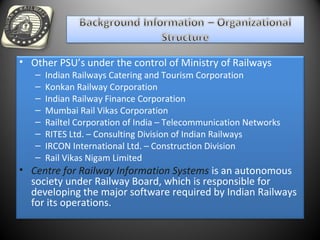 • Other PSU’s under the control of Ministry of Railways
– Indian Railways Catering and Tourism Corporation
– Konkan Railway Corporation
– Indian Railway Finance Corporation
– Mumbai Rail Vikas Corporation
– Railtel Corporation of India – Telecommunication Networks
– RITES Ltd. – Consulting Division of Indian Railways
– IRCON International Ltd. – Construction Division
– Rail Vikas Nigam Limited
• Centre for Railway Information Systems is an autonomous
society under Railway Board, which is responsible for
developing the major software required by Indian Railways
for its operations.
 