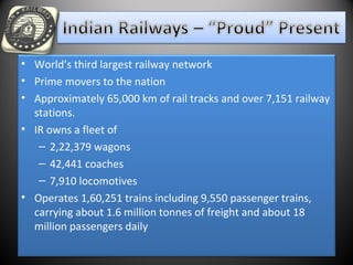 • World’s third largest railway network
• Prime movers to the nation
• Approximately 65,000 km of rail tracks and over 7,151 railway
stations.
• IR owns a fleet of
– 2,22,379 wagons
– 42,441 coaches
– 7,910 locomotives
• Operates 1,60,251 trains including 9,550 passenger trains,
carrying about 1.6 million tonnes of freight and about 18
million passengers daily
 