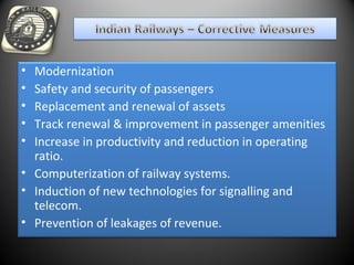 • Modernization
• Safety and security of passengers
• Replacement and renewal of assets
• Track renewal & improvement in passenger amenities
• Increase in productivity and reduction in operating
ratio.
• Computerization of railway systems.
• Induction of new technologies for signalling and
telecom.
• Prevention of leakages of revenue.
 