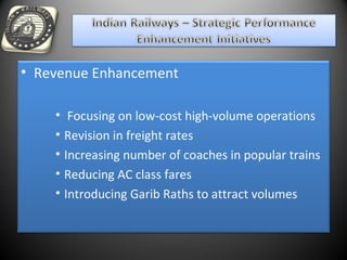 • Revenue Enhancement
• Focusing on low-cost high-volume operations
• Revision in freight rates
• Increasing number of coaches in popular trains
• Reducing AC class fares
• Introducing Garib Raths to attract volumes
 