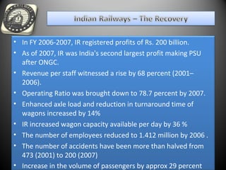 • In FY 2006-2007, IR registered profits of Rs. 200 billion.
• As of 2007, IR was India's second largest profit making PSU
after ONGC.
• Revenue per staff witnessed a rise by 68 percent (2001–
2006).
• Operating Ratio was brought down to 78.7 percent by 2007.
• Enhanced axle load and reduction in turnaround time of
wagons increased by 14%
• IR increased wagon capacity available per day by 36 %
• The number of employees reduced to 1.412 million by 2006 .
• The number of accidents have been more than halved from
473 (2001) to 200 (2007)
• Increase in the volume of passengers by approx 29 percent
 