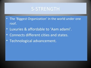 S-STRENGTH
• The ‘Biggest Organization’ in the world under one
roof.
• Luxuries & affordable to ‘Aam adami’.
• Connects different cities and states.
• Technological advancement.
 