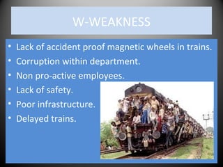 W-WEAKNESS
• Lack of accident proof magnetic wheels in trains.
• Corruption within department.
• Non pro-active employees.
• Lack of safety.
• Poor infrastructure.
• Delayed trains.
 