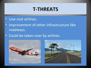T-THREATST-THREATS
• Low cost airlines.
• Improvement of other infrastructure like
roadways.
• Could be taken over by airlines.
 