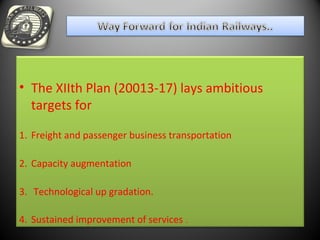 • The XIIth Plan (20013-17) lays ambitious
targets for
1. Freight and passenger business transportation
2. Capacity augmentation
3. Technological up gradation.
4. Sustained improvement of services .
 