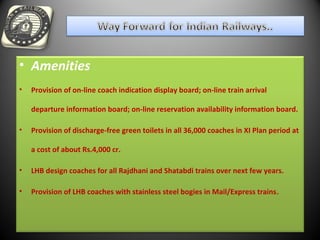 • Amenities
• Provision of on-line coach indication display board; on-line train arrival
departure information board; on-line reservation availability information board.
• Provision of discharge-free green toilets in all 36,000 coaches in XI Plan period at
a cost of about Rs.4,000 cr.
• LHB design coaches for all Rajdhani and Shatabdi trains over next few years.
• Provision of LHB coaches with stainless steel bogies in Mail/Express trains.
 