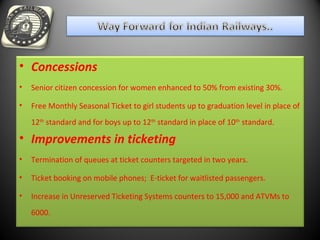 • Concessions
• Senior citizen concession for women enhanced to 50% from existing 30%.
• Free Monthly Seasonal Ticket to girl students up to graduation level in place of
12th
standard and for boys up to 12th
standard in place of 10th
standard.
• Improvements in ticketing
• Termination of queues at ticket counters targeted in two years.
• Ticket booking on mobile phones; E-ticket for waitlisted passengers.
• Increase in Unreserved Ticketing Systems counters to 15,000 and ATVMs to
6000.
 