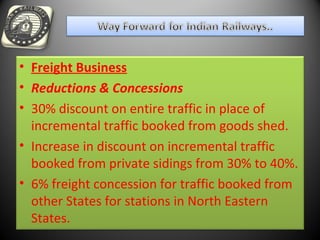• Freight Business
• Reductions & Concessions
• 30% discount on entire traffic in place of
incremental traffic booked from goods shed.
• Increase in discount on incremental traffic
booked from private sidings from 30% to 40%.
• 6% freight concession for traffic booked from
other States for stations in North Eastern
States.
 