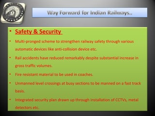 • Safety & Security
• Multi-pronged scheme to strengthen railway safety through various
automatic devices like anti-collision device etc.
• Rail accidents have reduced remarkably despite substantial increase in
gross traffic volumes.
• Fire resistant material to be used in coaches.
• Unmanned level crossings at busy sections to be manned on a fast track
basis.
• Integrated security plan drawn up through installation of CCTVs, metal
detectors etc.
 