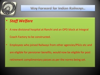 • Staff Welfare
• A new divisional hospital at Ranchi and an OPD block at Integral
Coach Factory to be constructed.
• Employees who joined Railways from other agencies/PSUs etc and
are eligible for pensioner benefits, would now be eligible for post
retirement complimentary passes as per the norms being set.
 