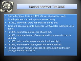 • Due to Partition, India lost 40% of its existing rail network.
• At independence, 42 rail systems were existing
• In 1951, all systems were nationalized as one unit.
• Total of 6 zones came into existence in 1952, later extended to 16
zones.
• In 1985, steam locomotives are phased out.
• In 1987, computerisation of reservation first was carried out in
Bombay
• In 1989, train numbers were standardized to 4 digits.
• In 1995, entire reservation system was computerized.
• In 1998, Konkan Railway was opened spanning difficult terrain
through the Western Ghats.
 