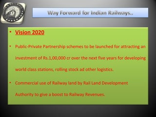 • Vision 2020
• Public-Private Partnership schemes to be launched for attracting an
investment of Rs.1,00,000 cr over the next five years for developing
world class stations, rolling stock ad other logistics.
• Commercial use of Railway land by Rail Land Development
Authority to give a boost to Railway Revenues.
 