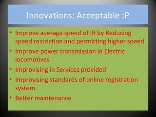 Innovations: Acceptable :P
• Improve average speed of IR by Reducing
speed restriction and permitting higher speed
• Improve power transmission in Electric
locomotives
• Improvising in Services provided
• Improvising standards of online registration
system
• Better maintenance
 
