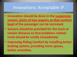 Innovations: Acceptable :P
• Innovation should be done in the suspension
system ,joints of two wagons so that comfort
level of the passenger can be increased.
• Sensors should be provided for the track at
certain distance so that problems related
track should be rectify immediately.
• Improving Riding Comfort by installing better
braking system, providing more spaces,
better amenities.
 
