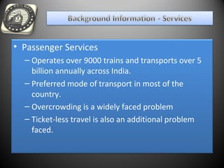 • Passenger Services
– Operates over 9000 trains and transports over 5
billion annually across India.
– Preferred mode of transport in most of the
country.
– Overcrowding is a widely faced problem
– Ticket-less travel is also an additional problem
faced.
 