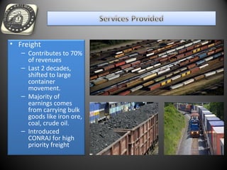 • Freight
– Contributes to 70%
of revenues
– Last 2 decades,
shifted to large
container
movement.
– Majority of
earnings comes
from carrying bulk
goods like iron ore,
coal, crude oil.
– Introduced
CONRAJ for high
priority freight
 