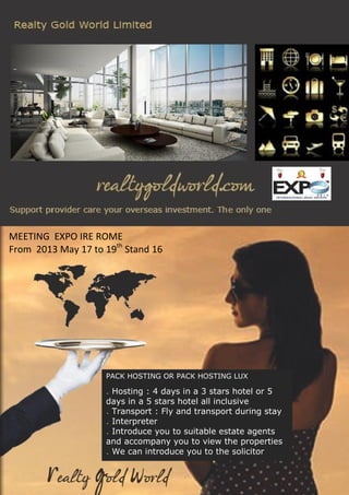 PACK HOSTING OR PACK HOSTING LUX
. Hosting : 4 days in a 3 stars hotel or 5
days in a 5 stars hotel all inclusive
. Transport : Fly and transport during stay
. Interpreter
. Introduce you to suitable estate agents
and accompany you to view the properties
. We can introduce you to the solicitor
MEETING EXPO IRE ROME
From 2013 May 17 to 19th
Stand 16
 