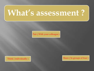 What’s assessment ?
Think ( individually )
Pair ( With your colleague )
Share ( In groups of four )
 