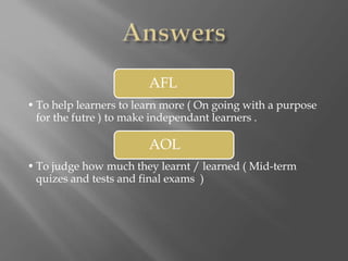 AFL
• To help learners to learn more ( On going with a purpose
for the futre ) to make independant learners .
AOL
• To judge how much they learnt / learned ( Mid-term
quizes and tests and final exams )
 