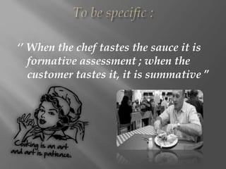 ‘’ When the chef tastes the sauce it is
formative assessment ; when the
customer tastes it, it is summative ”
 