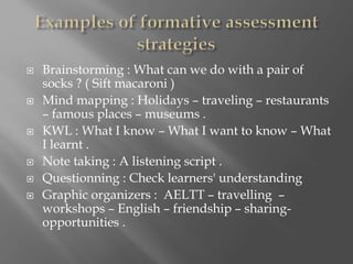  Brainstorming : What can we do with a pair of
socks ? ( Sift macaroni )
 Mind mapping : Holidays – traveling – restaurants
– famous places – museums .
 KWL : What I know – What I want to know – What
I learnt .
 Note taking : A listening script .
 Questionning : Check learners' understanding
 Graphic organizers : AELTT – travelling –
workshops – English – friendship – sharing-
opportunities .
 