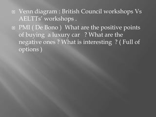  Venn diagram : British Council workshops Vs
AELTTs’ workshops .
 PMI ( De Bono ) What are the positive points
of buying a luxury car ? What are the
negative ones ? What is interesting ? ( Full of
options )
 