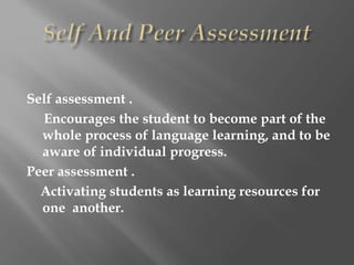 Self assessment .
Encourages the student to become part of the
whole process of language learning, and to be
aware of individual progress.
Peer assessment .
Activating students as learning resources for
one another.
 