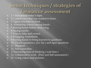  1. I introduced today’s topic .
 2. I asked you what you wanted to learn .
 3. I gave you time to think .
 4. Answering witout raising hands .
 5.Raising hands before answering .
 6.Saying maybe .
 7.True or false and correct .
 8.Swapping worksheets .
 9.Raising hands to bring learners to quietness .
 10. Closed questions ( yes- No ) and open questions .
 11. Dictation .
 12. Peer correction .
 13.Increasing time of thinking ( wait time )
 14. Collaborative work . (Peer and Self assessment )
 15. Using videos and pictures .
 