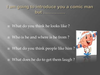  What do you think he looks like ?
 Who is he and where is he from ?
 What do you think people like him ?
 What does he do to get them laugh ?
 