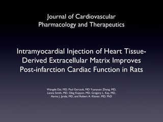 Journal of Cardiovascular
Pharmacology and Therapeutics

Intramyocardial Injection of Heart TissueDerived Extracellular Matrix Improves
Post-infarction Cardiac Function in Rats
Wangde Dai, MD, Paul Gerczuk, MD Yuanyuan Zhang, MD,
Leona Smith, MD, Oleg Kopyov, MD, Gregory L. Kay, MD,
Aarne J. Jyrala, MD, and Robert A. Kloner, MD, PhD

 