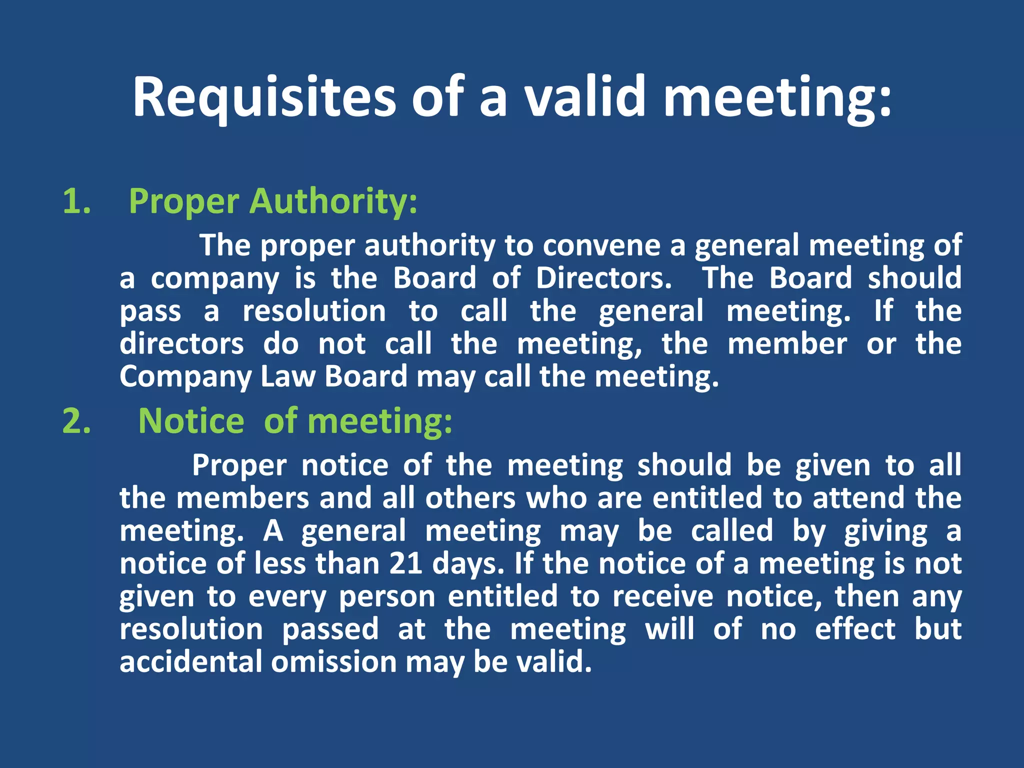 Requisites of a valid meeting:
1. Proper Authority:
The proper authority to convene a general meeting of
a company is the Board of Directors. The Board should
pass a resolution to call the general meeting. If the
directors do not call the meeting, the member or the
Company Law Board may call the meeting.

2.

Notice of meeting:
Proper notice of the meeting should be given to all
the members and all others who are entitled to attend the
meeting. A general meeting may be called by giving a
notice of less than 21 days. If the notice of a meeting is not
given to every person entitled to receive notice, then any
resolution passed at the meeting will of no effect but
accidental omission may be valid.

 