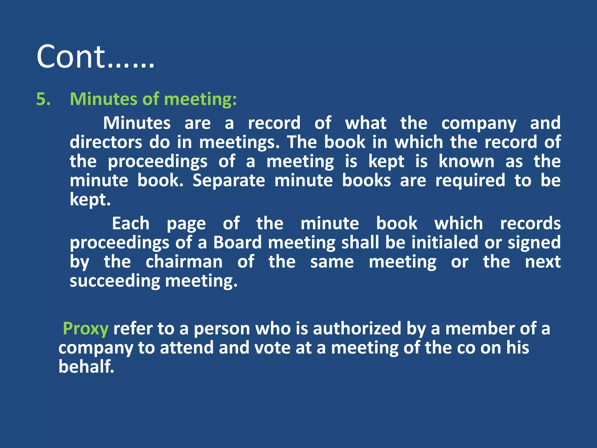 Cont……
5. Minutes of meeting:
Minutes are a record of what the company and
directors do in meetings. The book in which the record of
the proceedings of a meeting is kept is known as the
minute book. Separate minute books are required to be
kept.
Each page of the minute book which records
proceedings of a Board meeting shall be initialed or signed
by the chairman of the same meeting or the next
succeeding meeting.
Proxy refer to a person who is authorized by a member of a
company to attend and vote at a meeting of the co on his
behalf.

 