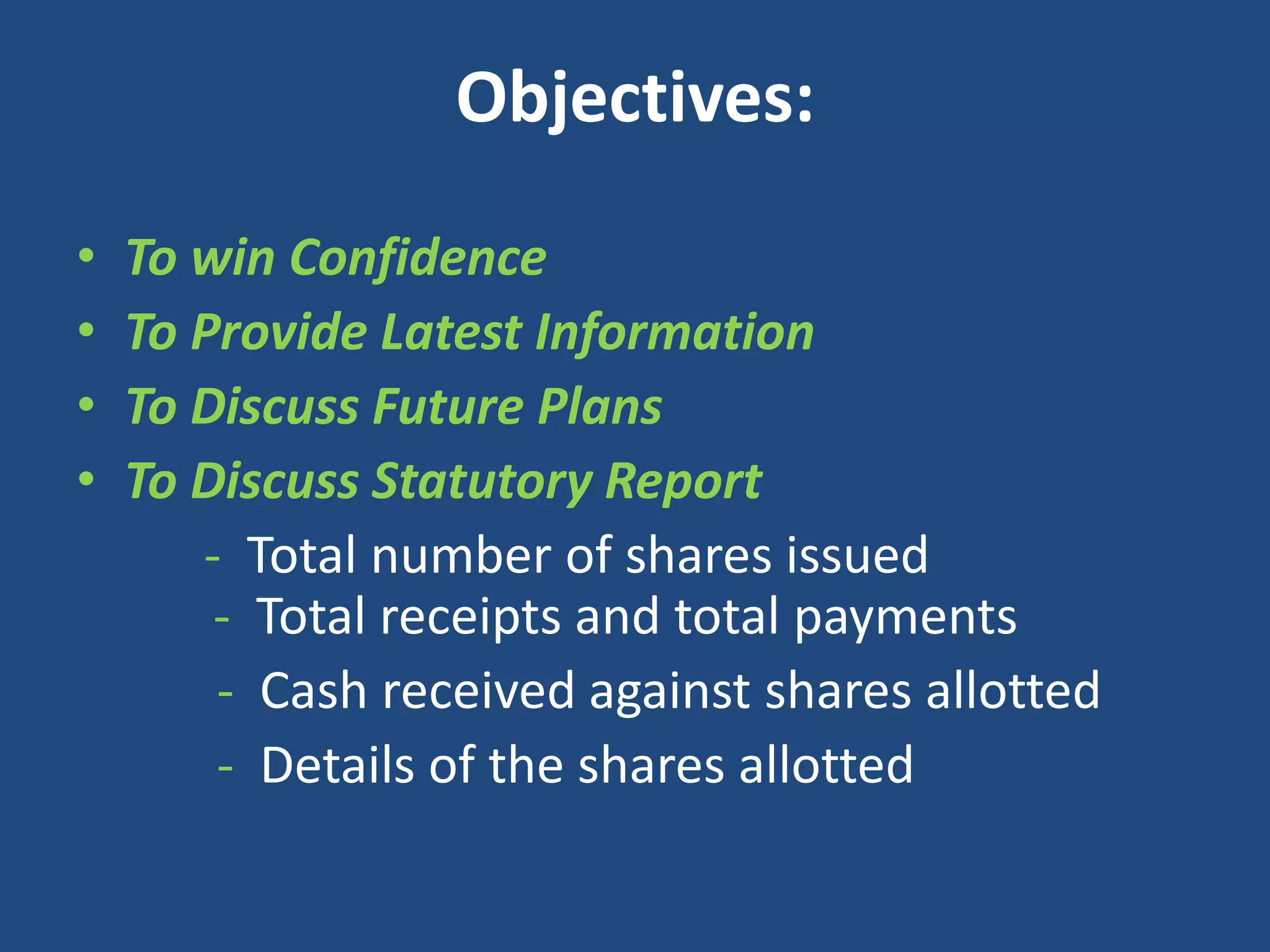Objectives:
•
•
•
•

To win Confidence
To Provide Latest Information
To Discuss Future Plans
To Discuss Statutory Report
- Total number of shares issued
- Total receipts and total payments
- Cash received against shares allotted
- Details of the shares allotted

 