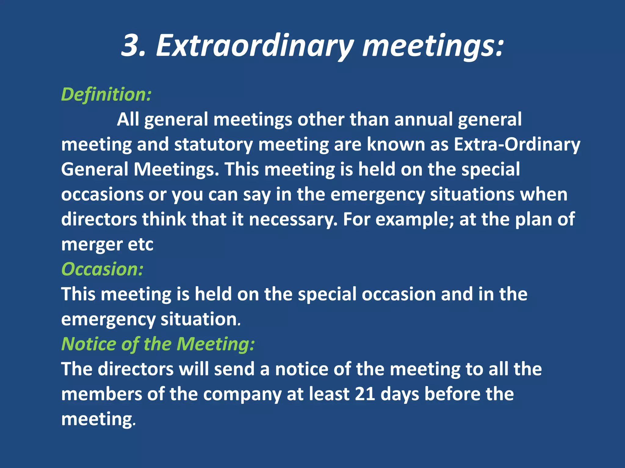 3. Extraordinary meetings:
Definition:
All general meetings other than annual general
meeting and statutory meeting are known as Extra-Ordinary
General Meetings. This meeting is held on the special
occasions or you can say in the emergency situations when
directors think that it necessary. For example; at the plan of
merger etc
Occasion:
This meeting is held on the special occasion and in the
emergency situation.
Notice of the Meeting:
The directors will send a notice of the meeting to all the
members of the company at least 21 days before the
meeting.

 