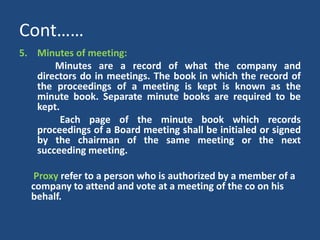 Cont……
5. Minutes of meeting:
Minutes are a record of what the company and
directors do in meetings. The book in which the record of
the proceedings of a meeting is kept is known as the
minute book. Separate minute books are required to be
kept.
Each page of the minute book which records
proceedings of a Board meeting shall be initialed or signed
by the chairman of the same meeting or the next
succeeding meeting.
Proxy refer to a person who is authorized by a member of a
company to attend and vote at a meeting of the co on his
behalf.

 