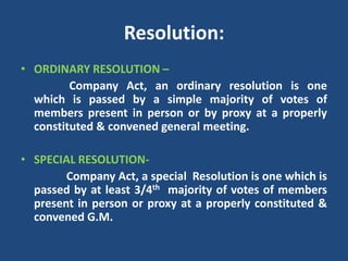 Resolution:
• ORDINARY RESOLUTION –
Company Act, an ordinary resolution is one
which is passed by a simple majority of votes of
members present in person or by proxy at a properly
constituted & convened general meeting.
• SPECIAL RESOLUTIONCompany Act, a special Resolution is one which is
passed by at least 3/4th majority of votes of members
present in person or proxy at a properly constituted &
convened G.M.

 