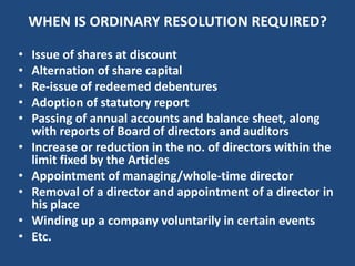 WHEN IS ORDINARY RESOLUTION REQUIRED?
•
•
•
•
•

•
•
•
•
•

Issue of shares at discount
Alternation of share capital
Re-issue of redeemed debentures
Adoption of statutory report
Passing of annual accounts and balance sheet, along
with reports of Board of directors and auditors
Increase or reduction in the no. of directors within the
limit fixed by the Articles
Appointment of managing/whole-time director
Removal of a director and appointment of a director in
his place
Winding up a company voluntarily in certain events
Etc.

 