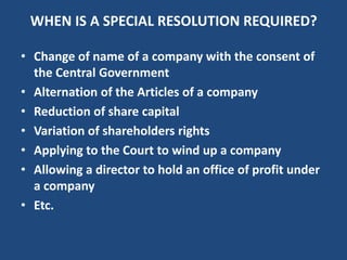 WHEN IS A SPECIAL RESOLUTION REQUIRED?
• Change of name of a company with the consent of
the Central Government
• Alternation of the Articles of a company
• Reduction of share capital
• Variation of shareholders rights
• Applying to the Court to wind up a company
• Allowing a director to hold an office of profit under
a company
• Etc.

 