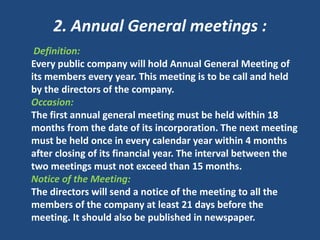 2. Annual General meetings :
Definition:
Every public company will hold Annual General Meeting of
its members every year. This meeting is to be call and held
by the directors of the company.
Occasion:
The first annual general meeting must be held within 18
months from the date of its incorporation. The next meeting
must be held once in every calendar year within 4 months
after closing of its financial year. The interval between the
two meetings must not exceed than 15 months.
Notice of the Meeting:
The directors will send a notice of the meeting to all the
members of the company at least 21 days before the
meeting. It should also be published in newspaper.

 