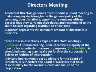 Directors Meeting:
A Board of Directors generally must conduct a Board meeting to
make company decisions,frame the general policy of the
company, direct its affairs, appoints the company officers,
ensures that they carry out their duties and recommend to the
share holders regarding distribution of dividend.
A quorum represents the minimum amount of directors is 2
directors.

There are also essentially 2 types of directors’ meetings:
(i) special: A special meeting is one called by a majority of the
director for a particular purpose or purposes. (ii) scheduled: A
scheduled meeting is generally set forth in the corporation’s
Bylaws or Articles of Incorporation.
Advisory boards merely act as advisors for the Board of
Directors. It is therefore the Board of Directors that holds
responsibility for the overall success and failure of the
corporation.

 