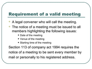 Requirement of a valid meeting 
 A legal convener who will call the meeting. 
 The notice of a meeting must be issued to all 
members highlighting the following issues: 
• Date of the meeting 
• Venue of the meeting 
• Starting time of the meeting 
Section 113 of company act 1994 requires the 
notice of a meeting to be sent every member by 
mail or personally to his registered address. 
 