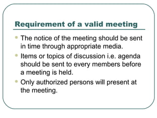 Requirement of a valid meeting 
The notice of the meeting should be sent 
in time through appropriate media. 
Items or topics of discussion i.e. agenda 
should be sent to every members before 
a meeting is held. 
Only authorized persons will present at 
the meeting. 
 