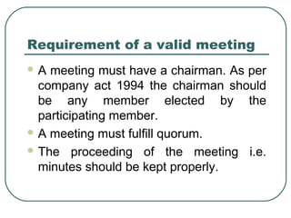 Requirement of a valid meeting 
A meeting must have a chairman. As per 
company act 1994 the chairman should 
be any member elected by the 
participating member. 
A meeting must fulfill quorum. 
The proceeding of the meeting i.e. 
minutes should be kept properly. 
 