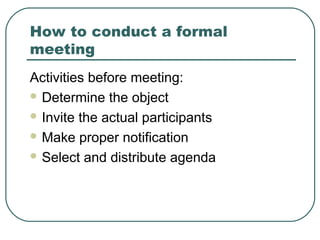 How to conduct a formal 
meeting 
Activities before meeting: 
Determine the object 
Invite the actual participants 
Make proper notification 
Select and distribute agenda 
 