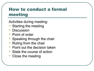 How to conduct a formal 
meeting 
Activities during meeting: 
 Starting the meeting 
 Discussion 
 Point of order 
 Speaking through the chair 
 Ruling from the chair 
 Point out the decision taken 
 State the course of action 
 Close the meeting 
 