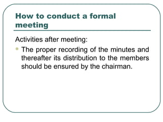 How to conduct a formal 
meeting 
Activities after meeting: 
The proper recording of the minutes and 
thereafter its distribution to the members 
should be ensured by the chairman. 
