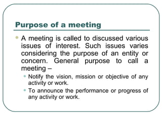 Purpose of a meeting 
A meeting is called to discussed various 
issues of interest. Such issues varies 
considering the purpose of an entity or 
concern. General purpose to call a 
meeting – 
• Notify the vision, mission or objective of any 
activity or work. 
• To announce the performance or progress of 
any activity or work. 
 